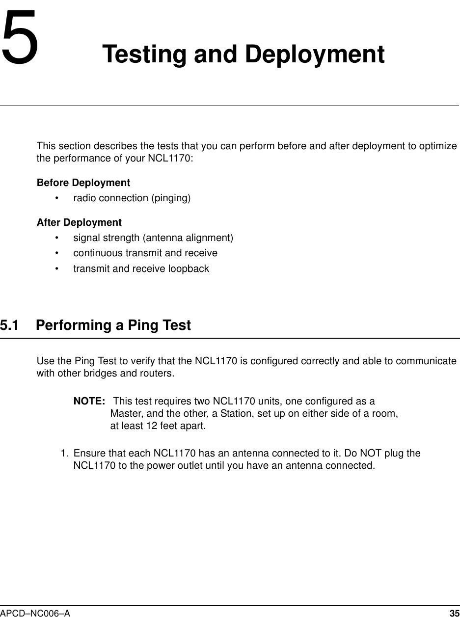 APCD–NC006–A 355Testing and DeploymentThis section describes the tests that you can perform before and after deployment to optimizethe performance of your NCL1170:Before Deployment• radio connection (pinging)After Deployment• signal strength (antenna alignment)• continuous transmit and receive• transmit and receive loopback5.1 Performing a Ping TestUse the Ping Test to verify that the NCL1170 is configured correctly and able to communicatewith other bridges and routers.NOTE: This test requires two NCL1170 units, one configured as aMaster, and the other, a Station, set up on either side of a room,at least 12 feet apart.1. Ensure that each NCL1170 has an antenna connected to it. Do NOT plug theNCL1170 to the power outlet until you have an antenna connected.