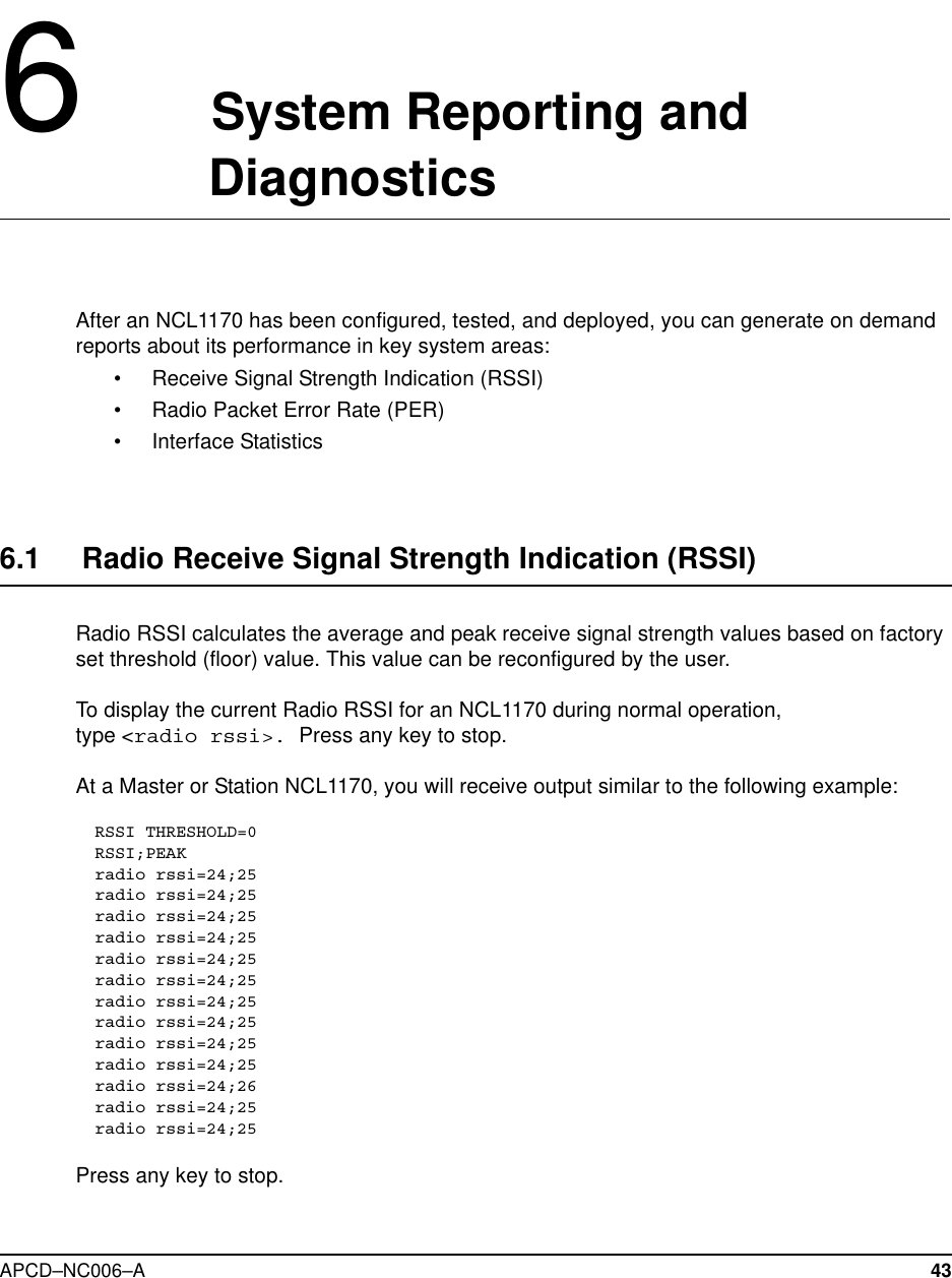 APCD–NC006–A 436System Reporting andDiagnosticsAfter an NCL1170 has been configured, tested, and deployed, you can generate on demandreports about its performance in key system areas:• Receive Signal Strength Indication (RSSI)• Radio Packet Error Rate (PER)• Interface Statistics6.1 Radio Receive Signal Strength Indication (RSSI)Radio RSSI calculates the average and peak receive signal strength values based on factoryset threshold (floor) value. This value can be reconfigured by the user.To display the current Radio RSSI for an NCL1170 during normal operation,type &lt;radio rssi&gt;. Press any key to stop.At a Master or Station NCL1170, you will receive output similar to the following example:RSSI THRESHOLD=0RSSI;PEAKradio rssi=24;25radio rssi=24;25radio rssi=24;25radio rssi=24;25radio rssi=24;25radio rssi=24;25radio rssi=24;25radio rssi=24;25radio rssi=24;25radio rssi=24;25radio rssi=24;26radio rssi=24;25radio rssi=24;25Press any key to stop.