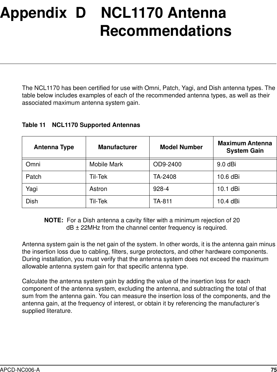APCD-NC006-A 75Appendix D NCL1170 AntennaRecommendationsThe NCL1170 has been certified for use with Omni, Patch, Yagi, and Dish antenna types. Thetable below includes examples of each of the recommended antenna types, as well as theirassociated maximum antenna system gain.Table 11 NCL1170 Supported AntennasNOTE: For a Dish antenna a cavity filter with a minimum rejection of 20dB ± 22MHz from the channel center frequency is required.Antenna system gain is the net gain of the system. In other words, it is the antenna gain minusthe insertion loss due to cabling, filters, surge protectors, and other hardware components.During installation, you must verify that the antenna system does not exceed the maximumallowable antenna system gain for that specific antenna type.Calculate the antenna system gain by adding the value of the insertion loss for eachcomponent of the antenna system, excluding the antenna, and subtracting the total of thatsum from the antenna gain. You can measure the insertion loss of the components, and theantenna gain, at the frequency of interest, or obtain it by referencing the manufacturer’ssupplied literature.Antenna Type Manufacturer Model Number Maximum AntennaSystem GainOmni Mobile Mark OD9-2400 9.0 dBiPatch Til-Tek TA-2408 10.6 dBiYagi Astron 928-4 10.1 dBiDish Til-Tek TA-811 10.4 dBi