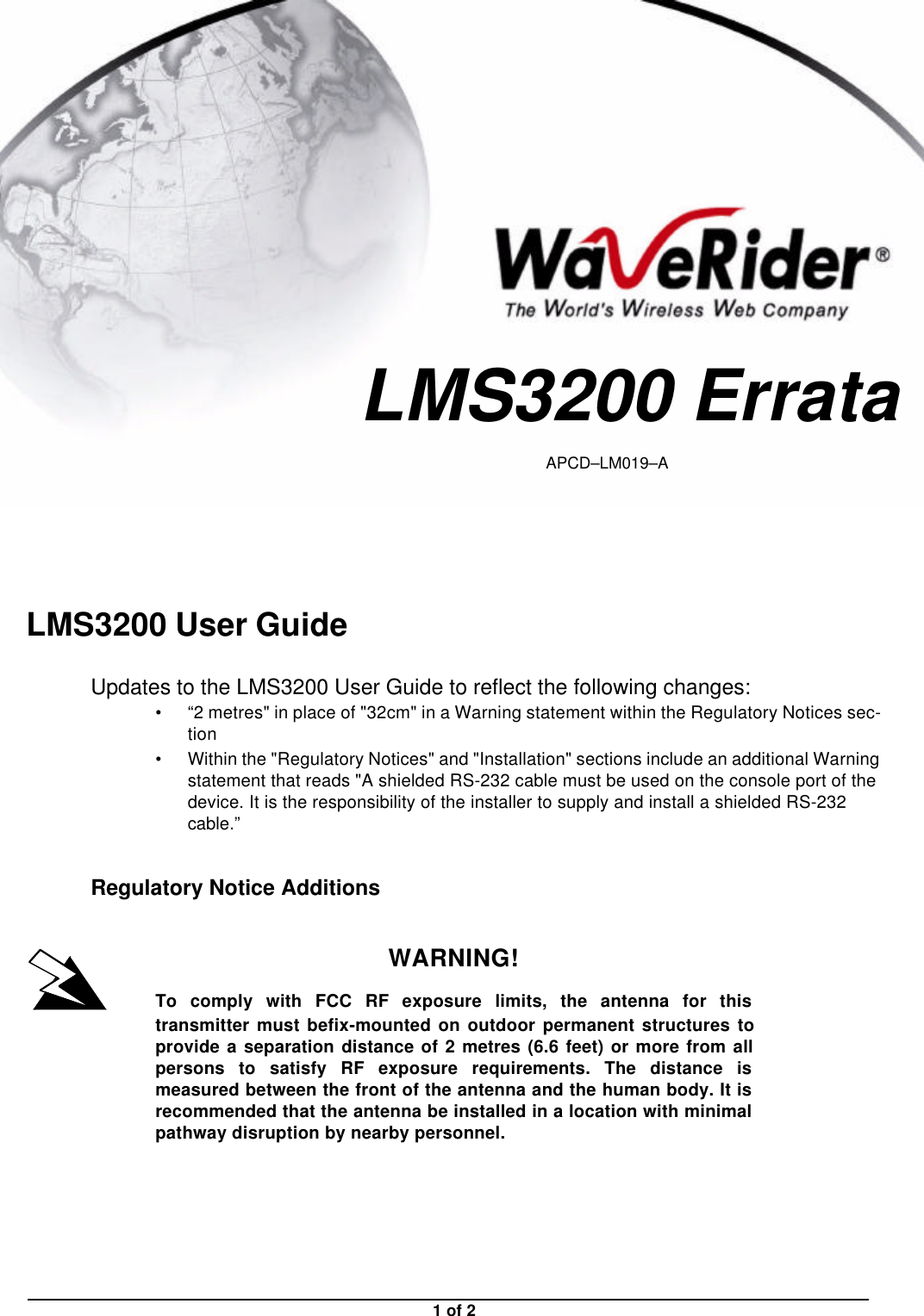 1 of 2LMS3200 User GuideUpdates to the LMS3200 User Guide to reflect the following changes:•“2 metres&quot; in place of &quot;32cm&quot; in a Warning statement within the Regulatory Notices sec-tion•Within the &quot;Regulatory Notices&quot; and &quot;Installation&quot; sections include an additional Warning statement that reads &quot;A shielded RS-232 cable must be used on the console port of the device. It is the responsibility of the installer to supply and install a shielded RS-232 cable.”Regulatory Notice AdditionsWARNING!To comply with FCC RF exposure limits, the antenna for thistransmitter must befix-mounted on outdoor permanent structures toprovide a separation distance of 2 metres (6.6 feet) or more from allpersons to satisfy RF exposure requirements. The distance ismeasured between the front of the antenna and the human body. It isrecommended that the antenna be installed in a location with minimalpathway disruption by nearby personnel.LMS3200 ErrataAPCD–LM019–A