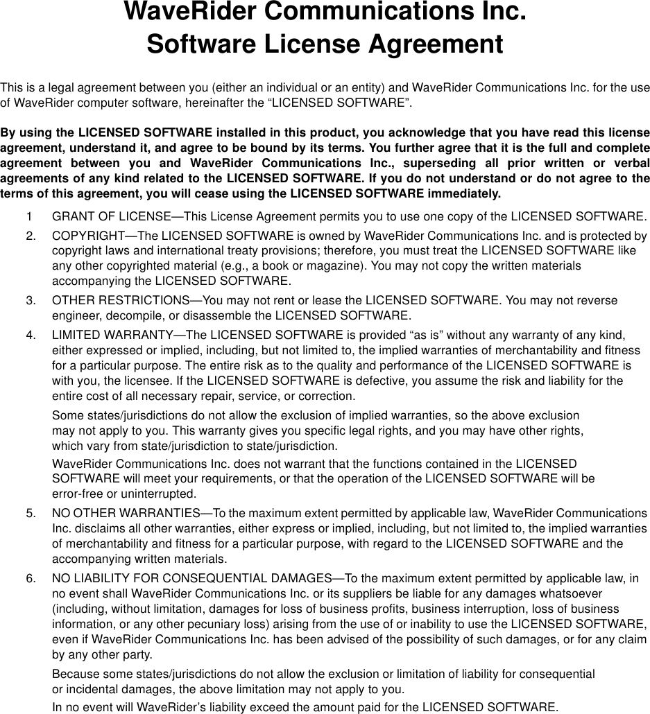 WaveRider Communications Inc.Software License AgreementThis is a legal agreement between you (either an individual or an entity) and WaveRider Communications Inc. for the useof WaveRider computer software, hereinafter the “LICENSED SOFTWARE”.By using the LICENSED SOFTWARE installed in this product, you acknowledge that you have read this licenseagreement, understand it, and agree to be bound by its terms. You further agree that it is the full and completeagreement between you and WaveRider Communications Inc., superseding all prior written or verbalagreements of any kind related to the LICENSED SOFTWARE. If you do not understand or do not agree to theterms of this agreement, you will cease using the LICENSED SOFTWARE immediately.1 GRANT OF LICENSE—This License Agreement permits you to use one copy of the LICENSED SOFTWARE.2. COPYRIGHT—The LICENSED SOFTWARE is owned by WaveRider Communications Inc. and is protected by copyright laws and international treaty provisions; therefore, you must treat the LICENSED SOFTWARE like any other copyrighted material (e.g., a book or magazine). You may not copy the written materials accompanying the LICENSED SOFTWARE.3. OTHER RESTRICTIONS—You may not rent or lease the LICENSED SOFTWARE. You may not reverse engineer, decompile, or disassemble the LICENSED SOFTWARE.4. LIMITED WARRANTY—The LICENSED SOFTWARE is provided “as is” without any warranty of any kind, either expressed or implied, including, but not limited to, the implied warranties of merchantability and fitness for a particular purpose. The entire risk as to the quality and performance of the LICENSED SOFTWARE is with you, the licensee. If the LICENSED SOFTWARE is defective, you assume the risk and liability for the entire cost of all necessary repair, service, or correction.Some states/jurisdictions do not allow the exclusion of implied warranties, so the above exclusion may not apply to you. This warranty gives you specific legal rights, and you may have other rights, which vary from state/jurisdiction to state/jurisdiction.WaveRider Communications Inc. does not warrant that the functions contained in the LICENSED SOFTWARE will meet your requirements, or that the operation of the LICENSED SOFTWARE will be error-free or uninterrupted.5. NO OTHER WARRANTIES—To the maximum extent permitted by applicable law, WaveRider Communications Inc. disclaims all other warranties, either express or implied, including, but not limited to, the implied warranties of merchantability and fitness for a particular purpose, with regard to the LICENSED SOFTWARE and the accompanying written materials.6. NO LIABILITY FOR CONSEQUENTIAL DAMAGES—To the maximum extent permitted by applicable law, in no event shall WaveRider Communications Inc. or its suppliers be liable for any damages whatsoever (including, without limitation, damages for loss of business profits, business interruption, loss of business information, or any other pecuniary loss) arising from the use of or inability to use the LICENSED SOFTWARE, even if WaveRider Communications Inc. has been advised of the possibility of such damages, or for any claim by any other party.Because some states/jurisdictions do not allow the exclusion or limitation of liability for consequential or incidental damages, the above limitation may not apply to you.In no event will WaveRider’s liability exceed the amount paid for the LICENSED SOFTWARE.