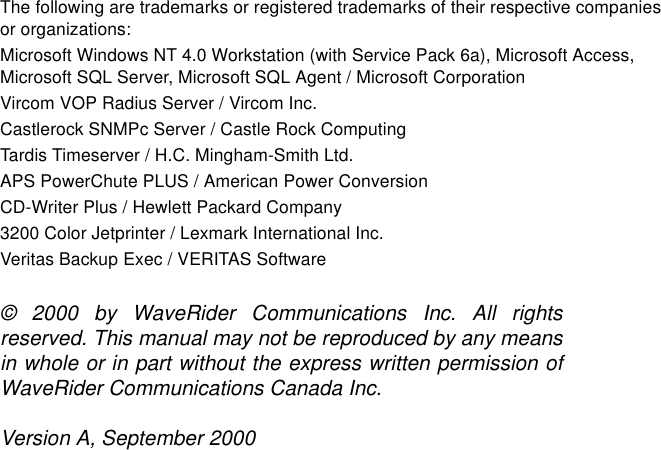 The following are trademarks or registered trademarks of their respective companies or organizations: Microsoft Windows NT 4.0 Workstation (with Service Pack 6a), Microsoft Access, Microsoft SQL Server, Microsoft SQL Agent / Microsoft Corporation Vircom VOP Radius Server / Vircom Inc.Castlerock SNMPc Server / Castle Rock ComputingTardis Timeserver / H.C. Mingham-Smith Ltd.APS PowerChute PLUS / American Power ConversionCD-Writer Plus / Hewlett Packard Company3200 Color Jetprinter / Lexmark International Inc.Veritas Backup Exec / VERITAS Software© 2000 by WaveRider Communications Inc. All rightsreserved. This manual may not be reproduced by any meansin whole or in part without the express written permission ofWaveRider Communications Canada Inc.Version A, September 2000