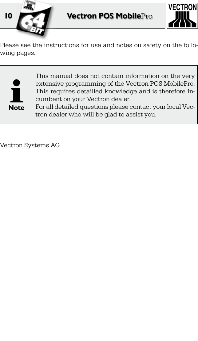 10 Vectron POS MobileProPlease see the instructions for use and notes on safety on the follo-wing pages.NoteThis manual does not contain information on the very extensive programming of the Vectron POS MobilePro. This  requires detailled knowledge and is therefore in-cumbent on your Vectron dealer.For all detailed questions please contact your local Vec-tron dealer who will be glad to assist you.Vectron Systems AG