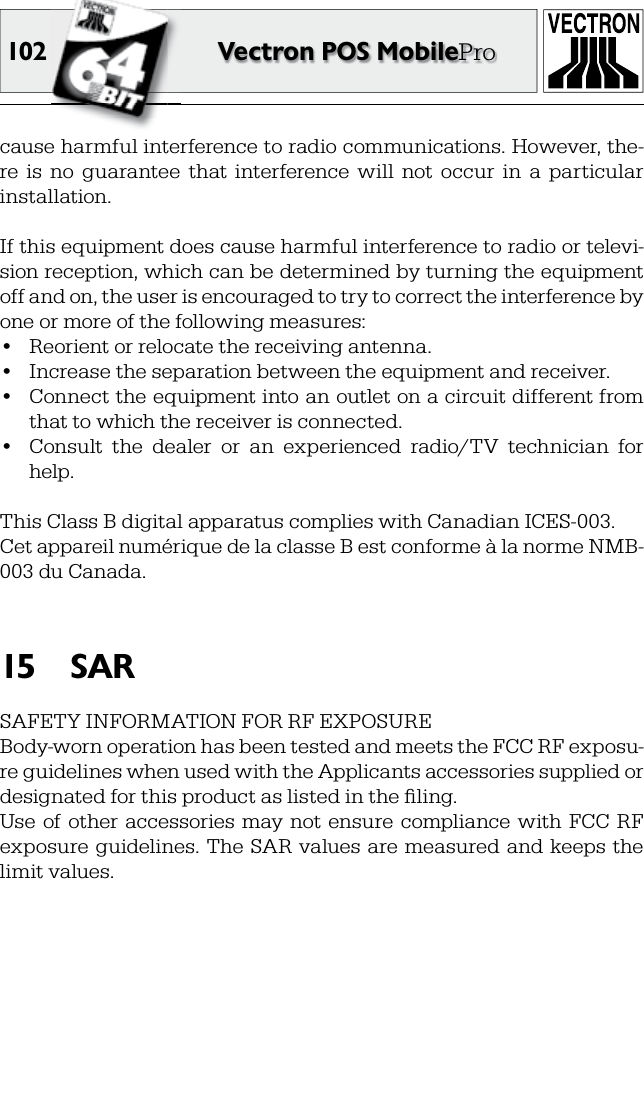 102 Vectron POS MobileProcause harmful interference to radio communications. However, the-re  is  no  guarantee  that  interference  will  not  occur  in  a  particular installation.If this equipment does cause harmful interference to radio or televi-sion reception, which can be determined by turning the equipment off and on, the user is encouraged to try to correct the interference by one or more of the following measures:•  Reorient or relocate the receiving antenna.•  Increase the separation between the equipment and receiver.•  Connect the equipment into an outlet on a circuit different from that to which the receiver is connected.•  Consult  the  dealer  or  an  experienced  radio/TV  technician  for help.This Class B digital apparatus complies with Canadian ICES-003.Cet appareil numérique de la classe B est conforme à la norme NMB-003 du Canada.SAR15 SAFETY INFORMATION FOR RF EXPOSUREBody-worn operation has been tested and meets the FCC RF exposu-re guidelines when used with the Applicants accessories supplied or designated for this product as listed in the ﬁ ling.Use of other  accessories may  not ensure  compliance  with  FCC  RF exposure guidelines. The  SAR values are measured and  keeps the limit values.