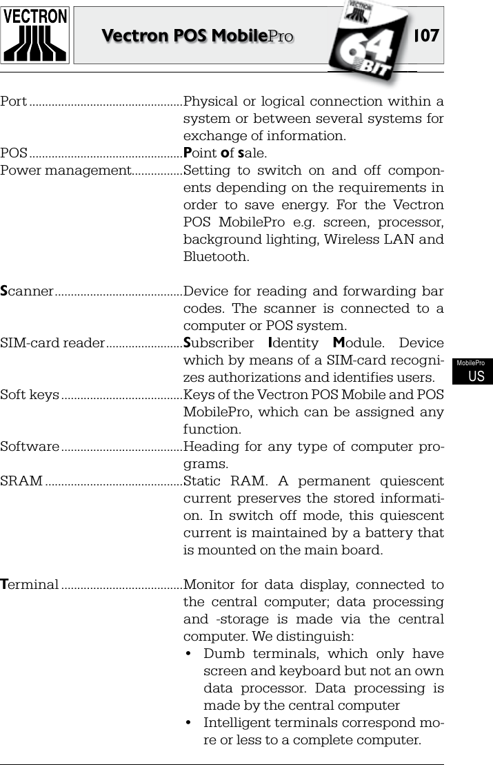 107107Vectron POS MobileProMobileProUSPort ................................................Physical  or  logical  connection within  a system or between several  systems  for exchange of information.POS ................................................Point of sale.Power management................Setting  to  switch  on  and  off  compon-ents depending  on the  requirements in order  to  save  energy.  For  the  Vectron POS  MobilePro  e.g.  screen,  processor, background lighting, Wireless LAN and Bluetooth.Scanner ........................................Device  for  reading  and  forwarding  bar codes.  The  scanner  is  connected  to  a computer or POS system.SIM-card reader ........................Subscriber  Identity  Module.  Device which by means of a SIM-card recogni-zes authorizations and identifies users.Soft keys ......................................Keys of the Vectron POS Mobile and POS MobilePro,  which  can  be  assigned  any function.Software ......................................Heading  for  any  type  of  computer  pro-grams.SRAM ...........................................Static  RAM.  A  permanent  quiescent current  preserves  the  stored  informati-on.  In  switch  off  mode,  this  quiescent current is maintained by a battery that is mounted on the main board.Terminal ......................................Monitor  for  data  display,  connected  to the  central  computer;  data  processing and  -storage  is  made  via  the  central computer. We distinguish:  •  Dumb  terminals,  which  only  have screen and keyboard but not an own data  processor.  Data  processing  is made by the central computer  •  Intelligent terminals correspond mo-re or less to a complete computer.