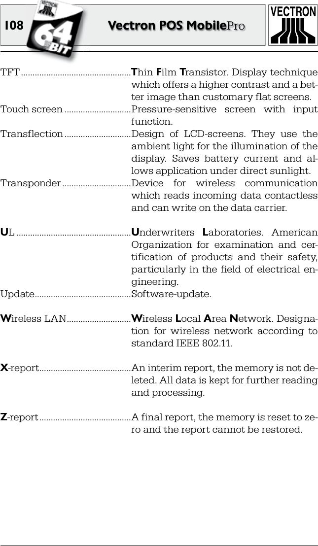 108 Vectron POS MobileProTFT ................................................Thin Film Transistor. Display technique which offers a higher contrast and a bet-ter image than customary flat screens.Touch screen .............................Pressure-sensitive  screen  with  input function.Transflection .............................Design  of  LCD-screens.  They  use  the ambient light for the illumination of the display.  Saves  battery  current  and  al-lows application under direct sunlight.Transponder ..............................Device  for  wireless  communication which reads incoming data contactless and can write on the data carrier.UL ..................................................Underwriters  Laboratories.  American Organization  for  examination  and  cer-tification  of  products  and  their  safety, particularly in  the field of  electrical  en-gineering.Update ..........................................Software-update.Wireless LAN ............................Wireless Local Area Network. Designa-tion  for  wireless  network  according  to standard IEEE 802.11.X-report ........................................An interim report, the memory is not de-leted. All data is kept for further reading and processing.Z-report ........................................A final report, the memory is reset to ze-ro and the report cannot be restored.