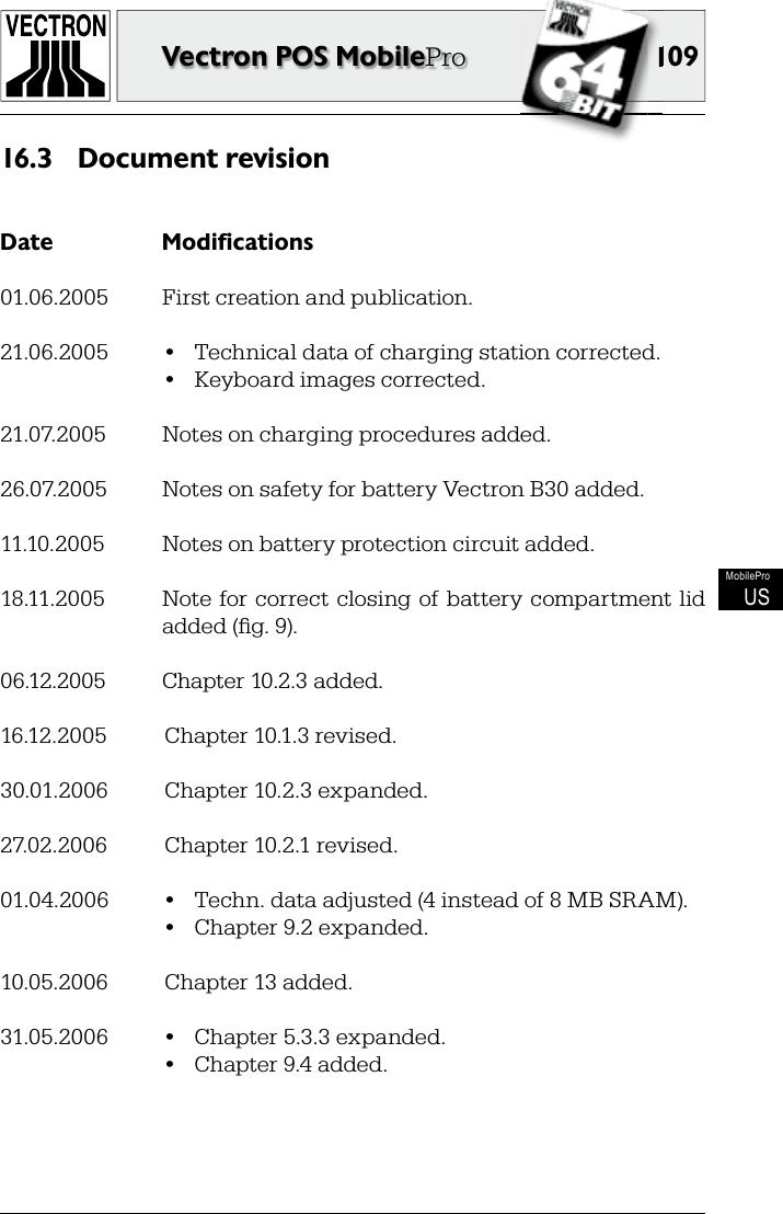 109109Vectron POS MobileProMobileProUSDocument revision16.3 Date  Modifications01.06.2005  First creation and publication.21.06.2005  •  Technical data of charging station corrected.  •  Keyboard images corrected.21.07.2005  Notes on charging procedures added.26.07.2005  Notes on safety for battery Vectron B30 added.11.10.2005  Notes on battery protection circuit added.18.11.2005  Note for correct closing of  battery  compartment  lid added (ﬁ g. 9).06.12.2005  Chapter 10.2.3 added.16.12.2005  Chapter 10.1.3 revised.30.01.2006  Chapter 10.2.3 expanded.27.02.2006  Chapter 10.2.1 revised.01.04.2006  •  Techn. data adjusted (4 instead of 8 MB SRAM).  •  Chapter 9.2 expanded.10.05.2006  Chapter 13 added.31.05.2006  •  Chapter 5.3.3 expanded.  •  Chapter 9.4 added.