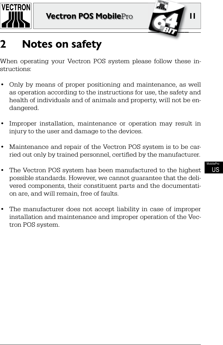 11Vectron POS MobileProMobileProUSNotes on safety2 When  operating  your  Vectron  POS  system  please  follow  these  in-structions:•  Only  by  means  of  proper positioning  and   maintenance,  as  well as  operation according to the instructions for use, the safety and health of individuals and of animals and property, will not be en-dangered.•  Improper   installation,  maintenance  or  operation  may  result  in injury to the user and damage to the devices.•  Maintenance and  repair of the Vectron POS system is to be car-ried out only by trained personnel, certiﬁ ed by the manufacturer.•  The Vectron POS system has been manufactured to the highest possible standards. However, we cannot guarantee that the deli-vered components, their constituent parts and the documentati-on are, and will remain, free of faults.•  The  manufacturer  does  not  accept  liability  in  case  of  improper installation and maintenance and improper operation of the Vec-tron POS system.