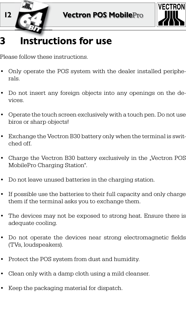 12 Vectron POS MobileProInstructions for use3 Please follow these instructions.•  Only operate  the POS system with the  dealer installed  periphe-rals.•  Do  not  insert  any  foreign  objects  into  any  openings  on  the  de-vices.•  Operate the touch screen exclusively with a touch pen. Do not use biros or sharp objects!•  Exchange the Vectron B30 battery only when the terminal is swit-ched off.•  Charge the Vectron B30 battery exclusively in the „Vectron POS MobilePro Charging Station“.•  Do not leave unused batteries in the charging station.•  If possible use the batteries to their full capacity and only charge them if the terminal asks you to exchange them.•  The devices may not be exposed to strong heat. Ensure there is adequate cooling.•  Do  not  operate  the  devices  near  strong  electromagnetic  ﬁ elds (TVs, loudspeakers).•  Protect the POS system from dust and humidity.•   Clean only with a damp cloth using a mild  cleanser.•    Keep the packaging material for dispatch.