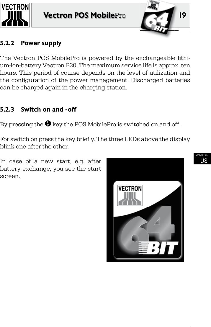 19Vectron POS MobileProMobileProUSPower supply5.2.2 The  Vectron  POS  MobilePro  is  powered  by  the  exchangeable  lithi-um-ion-battery Vectron B30. The maximum service life is approx. ten hours. This period of course depends on the level of utilization and the  conﬁ guration of the  power  management.  Discharged  batteries can be charged again in the charging station.Switch on and -off5.2.3 By pressing the  C key the POS MobilePro is switched on and off.For switch on press the key brieﬂ y. The three LEDs above the display blink one after the other.In  case  of  a  new  start,  e.g.  after battery exchange, you see the start screen.