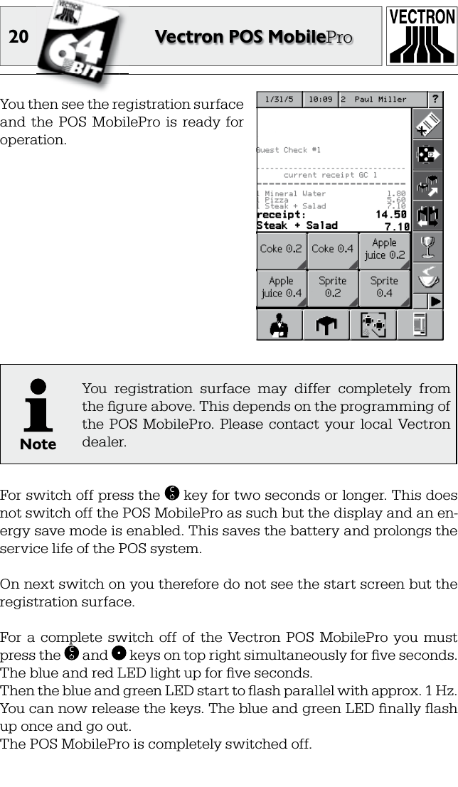 20 Vectron POS MobileProYou then see the registration surface and  the  POS  MobilePro  is  ready  for operation.NoteYou  registration  surface  may  differ  completely  from the ﬁ gure above. This depends on the programming of the  POS  MobilePro.  Please  contact  your  local  Vectron dealer.For switch off press the  C key for two seconds or longer. This does not switch off the POS MobilePro as such but the display and an en-ergy save mode is enabled. This saves the battery and prolongs the service life of the POS system.On next switch on you therefore do not see the start screen but the registration surface.For  a  complete  switch  off  of  the  Vectron  POS  MobilePro  you  must press the  C and   keys on top right simultaneously for ﬁ ve seconds. The blue and red LED light up for ﬁ ve seconds.Then the blue and green LED start to ﬂ ash parallel with approx. 1 Hz. You can now release the keys. The blue and green LED ﬁ nally ﬂ ash up once and go out.The POS MobilePro is completely switched off.