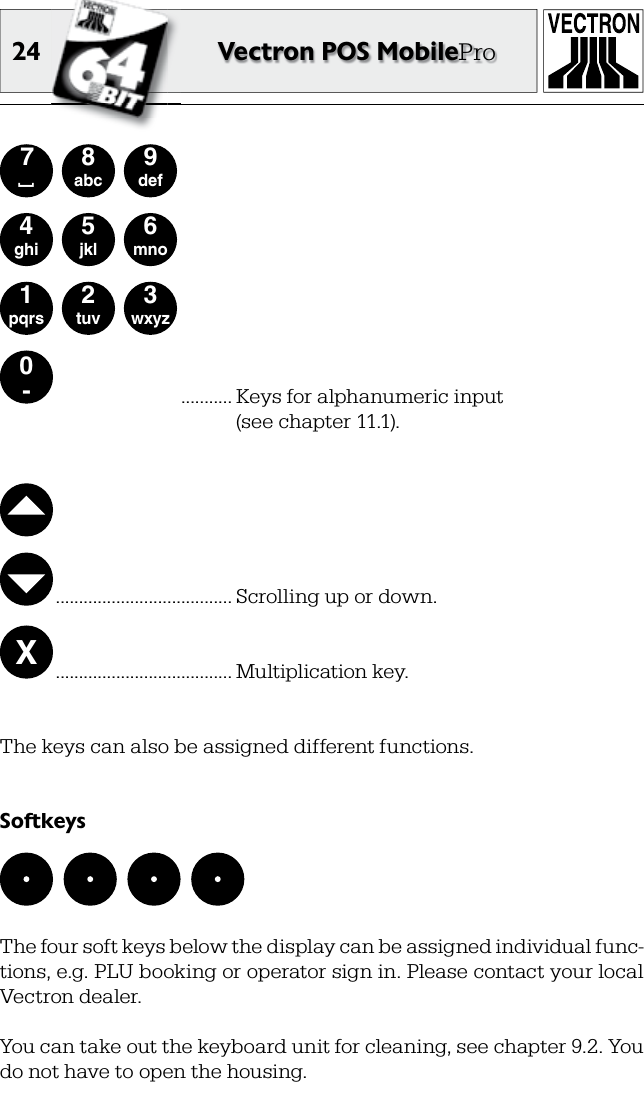 24 Vectron POS MobilePro0-1pqrs2tuv3wxyz4ghi5jkl6mno7 [8abc9def ........... Keys for alphanumeric input  (see chapter 11.1).  ...................................... Scrolling up or down.X ...................................... Multiplication key.The keys can also be assigned different functions.SoftkeysThe four soft keys below the display can be assigned individual func-tions, e.g. PLU booking or operator sign in. Please contact your local Vectron dealer.You can take out the keyboard unit for cleaning, see chapter 9.2. You do not have to open the housing.