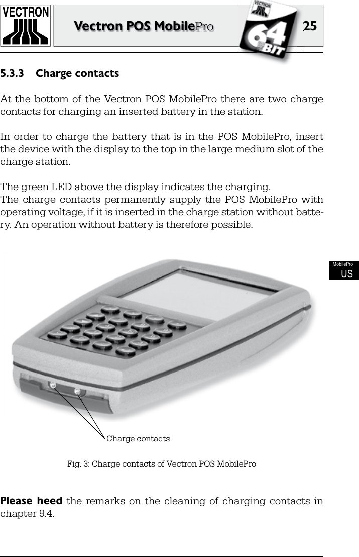 2525Vectron POS MobileProMobileProUSCharge contacts5.3.3 At the  bottom  of  the  Vectron POS  MobilePro there  are  two  charge contacts for charging an inserted battery in the station.In  order to  charge  the  battery  that  is  in  the  POS  MobilePro,  insert the device with the display to the top in the large medium slot of the charge station. The green LED above the display indicates the charging.The  charge  contacts  permanently  supply  the  POS  MobilePro  with operating voltage, if it is inserted in the charge station without batte-ry. An operation without battery is therefore possible.Fig. 3: Charge contacts of Vectron POS MobileProCharge contactsPlease  heed  the  remarks  on  the  cleaning  of  charging  contacts  in chapter 9.4.