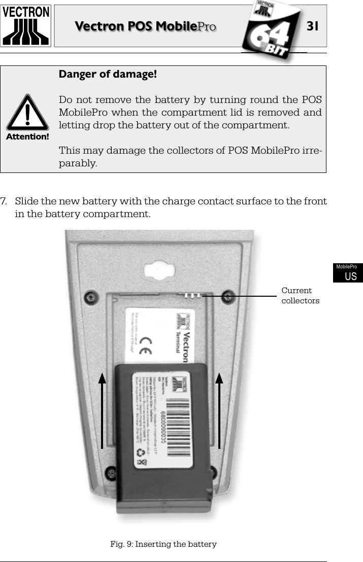 31Vectron POS MobileProMobileProUS7.  Slide the new battery with the charge contact surface to the front in the battery compartment.Fig. 9: Inserting the batteryCurrent collectorsAttention!Danger of damage!Do  not  remove  the  battery  by  turning  round  the  POS MobilePro when the  compartment lid  is  removed and letting drop the battery out of the compartment.This may damage the collectors of POS MobilePro irre-parably.