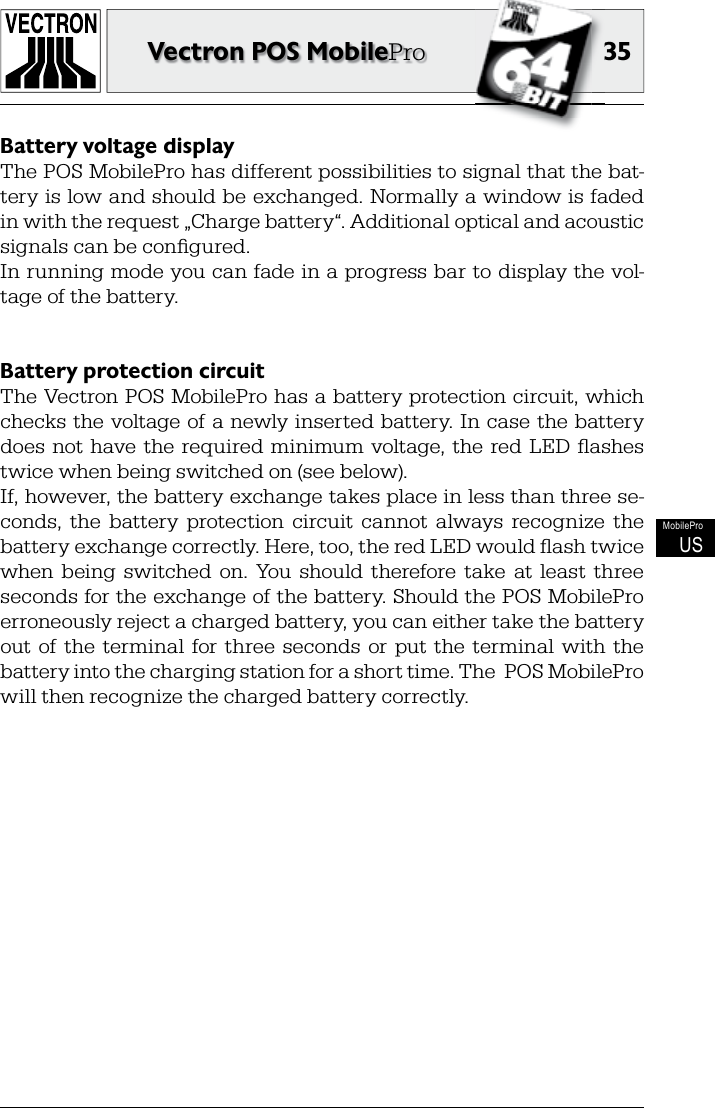 3535Vectron POS MobileProMobileProUSBattery voltage displayThe POS MobilePro has different possibilities to signal that the bat-tery is low and should be exchanged. Normally a window is faded in with the request „Charge battery“. Additional optical and acoustic signals can be conﬁ gured.In running mode you can fade in a progress bar to display the vol-tage of the battery.Battery protection circuitThe Vectron POS MobilePro has a battery protection circuit, which checks the voltage of a newly inserted battery. In  case the battery does  not  have  the  required  minimum  voltage, the  red  LED  ﬂ ashes twice when being switched on (see below).If, however, the battery exchange takes place in less than three se-conds,  the  battery  protection  circuit  cannot  always  recognize  the battery exchange correctly. Here, too, the red LED would ﬂ ash twice when  being  switched  on.  You  should  therefore  take  at  least  three seconds for the exchange of the battery. Should the POS MobilePro erroneously reject a charged battery, you can either take the battery out  of  the  terminal  for  three  seconds  or  put  the  terminal  with  the battery into the charging station for a short time. The  POS MobilePro will then recognize the charged battery correctly.