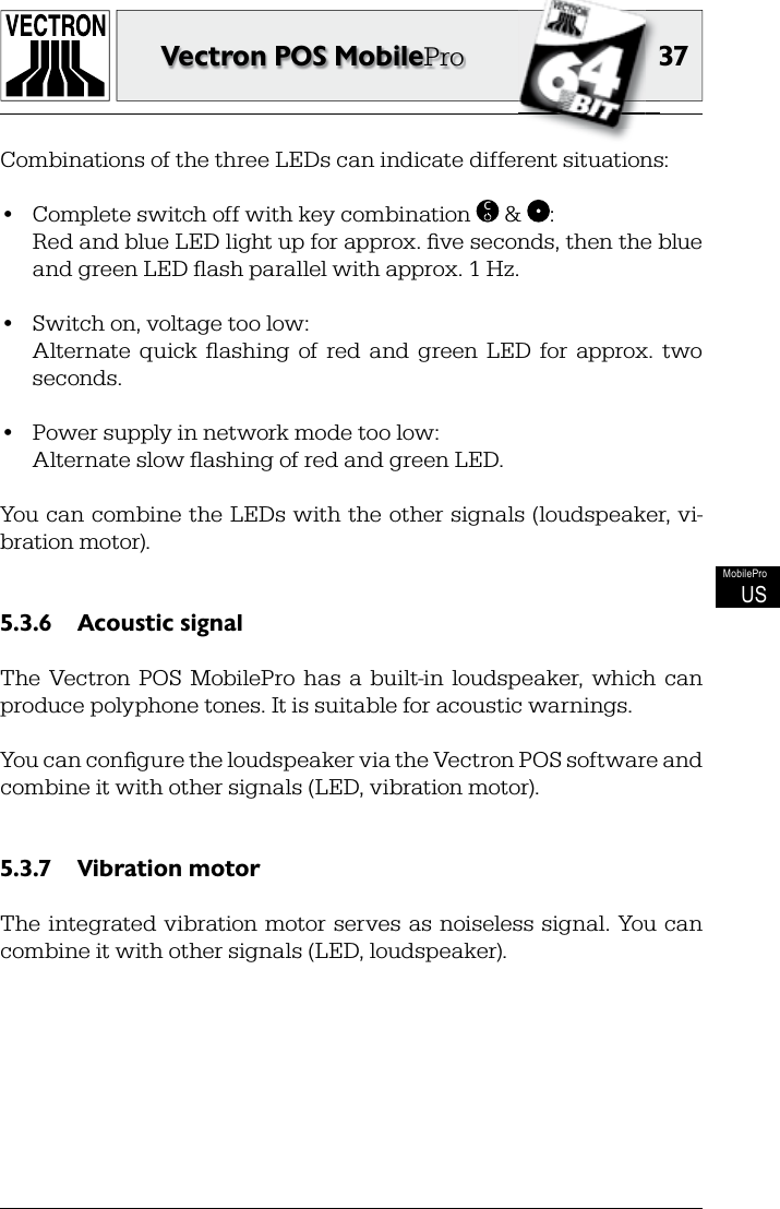 3737Vectron POS MobileProMobileProUSCombinations of the three LEDs can indicate different situations:•  Complete switch off with key combination  C &amp;  :  Red and blue LED light up for approx. ﬁ ve seconds, then the blue and green LED ﬂ ash parallel with approx. 1 Hz.•  Switch on, voltage too low:  Alternate  quick  ﬂ ashing  of  red  and  green  LED  for  approx.  two seconds.•  Power supply in network mode too low:  Alternate slow ﬂ ashing of red and green LED.You can combine the LEDs with the other signals (loudspeaker, vi-bration motor).Acoustic signal5.3.6 The  Vectron  POS  MobilePro  has  a  built-in  loudspeaker,  which  can produce polyphone tones. It is suitable for acoustic warnings.You can conﬁ gure the loudspeaker via the Vectron POS software and combine it with other signals (LED, vibration motor).Vibration motor5.3.7 The integrated  vibration motor serves  as  noiseless  signal. You can combine it with other signals (LED, loudspeaker).