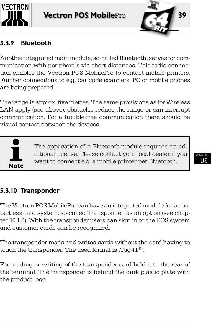 3939Vectron POS MobileProMobileProUSBluetooth5.3.9 Another integrated radio module, so-called Bluetooth, serves for com-munication with peripherals via short distances. This radio connec-tion enables the Vectron POS MobilePro to contact mobile printers. Further connections to e.g. bar code scanners, PC or mobile phones are being prepared.The range is approx. ﬁ ve metres. The same provisions as for Wireless LAN apply (see above): obstacles reduce the range or can interrupt communication.  For a  trouble-free  communication  there  should  be visual contact between the devices.NoteThe application of a Bluetooth-module requires an ad-ditional license. Please contact your local dealer if you want to connect e.g. a mobile printer per Bluetooth.Transponder5.3.10 The Vectron POS MobilePro can have an integrated module for a con-tactless card system, so-called Transponder, as an option (see chap-ter 10.1.2). With the transponder users can sign in to the POS system and customer cards can be recognized.The transponder reads and writes cards without the card having to touch the transponder. The used format is „Tag-IT®“.For reading or writing of the transponder card hold it to the rear of the terminal. The transponder is behind the dark plastic plate with the product logo.