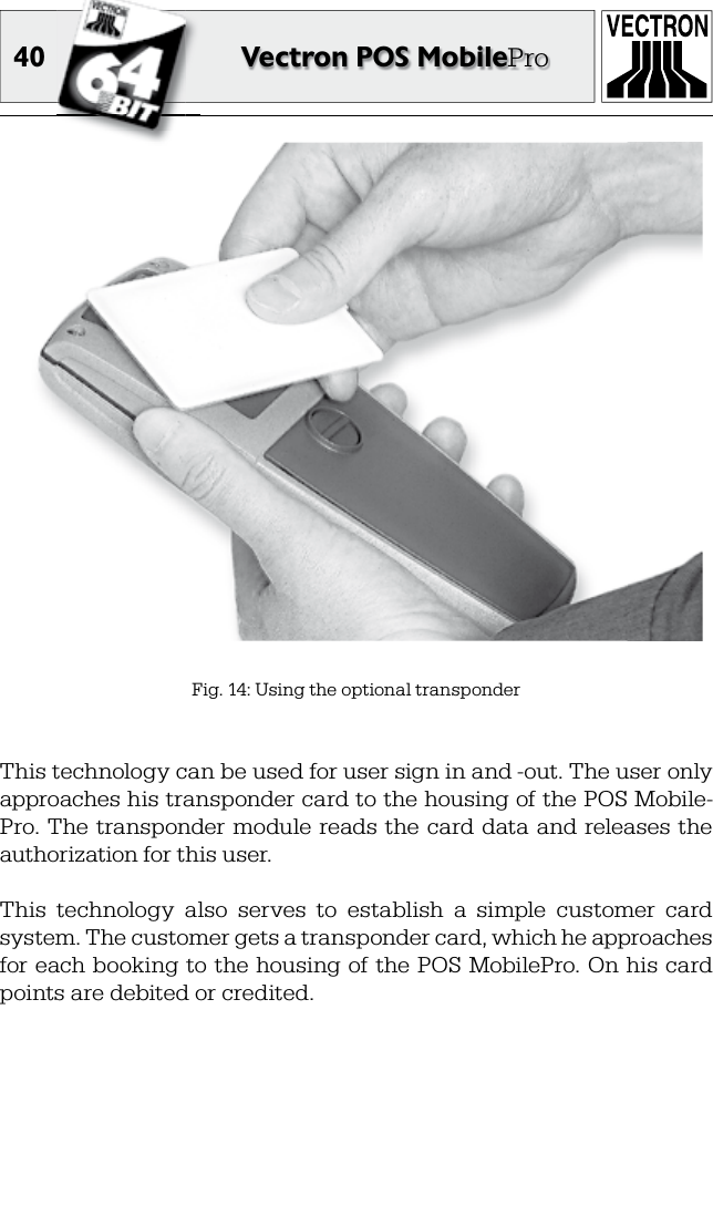 40 Vectron POS MobileProFig. 14: Using the optional transponderThis technology can be used for user sign in and -out. The user only approaches his transponder card to the housing of the POS Mobile-Pro. The  transponder module reads  the card data and releases the authorization for this user. This  technology  also  serves  to  establish  a  simple  customer  card system. The customer gets a transponder card, which he approaches for each booking to the housing of the POS MobilePro. On  his  card points are debited or credited.