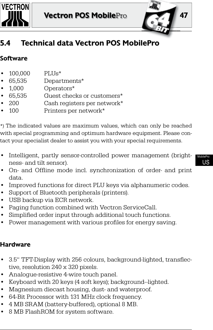 4747Vectron POS MobileProMobileProUSTechnical data Vectron POS MobilePro5.4 Software•  100,000   PLUs*•  65,535  Departments*•  1,000  Operators*•  65,535  Guest checks or customers*•  200  Cash registers per network*•  100  Printers per network**)  The  indicated  values  are  maximum  values,  which  can  only  be  reached with special programming and optimum hardware equipment. Please con-tact your specialist dealer to assist you with your special requirements.•  Intelligent,  partly  sensor-controlled  power  management  (bright-ness- and tilt sensor).•  On-  and  Ofﬂ ine  mode  incl.  synchronization  of  order-  and  print data.•  Improved functions for direct PLU keys via alphanumeric codes.•  Support of Bluetooth peripherals (printers).•  USB backup via ECR network.•  Paging function combined with Vectron ServiceCall.•  Simpliﬁ ed order input through additional touch functions.•  Power management with various proﬁ les for energy saving.Hardware•  3.5‘‘ TFT-Display with 256 colours, background-lighted, transﬂ ec-tive, resolution 240 x 320 pixels.•  Analogue-resistive 4-wire touch panel.•  Keyboard with 20 keys (4 soft keys); background--lighted.•  Magnesium diecast housing, dust- and waterproof.•  64-Bit Processor with 131 MHz clock frequency.•  4 MB SRAM (battery-buffered), optional 8 MB.•  8 MB FlashROM for system software.