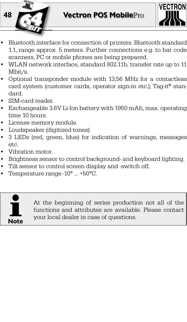 48 Vectron POS MobilePro•  Bluetooth interface for connection of printers. Bluetooth standard 1.1, range approx. 5 meters. Further connections e.g. to bar code scanners, PC or mobile phones are being prepared.•  WLAN network interface, standard 802.11b, transfer rate up to 11 Mbit/s.•  Optional  transponder  module  with  13,56  MHz  for  a  contactless card system (customer cards, operator sign-in etc.); Tag-it® stan-dard.•  SIM-card reader.•  Exchangeable 3.6V Li-Ion battery with 1950 mAh, max. operating time 10 hours.•  License memory module.•  Loudspeaker (digitized tones).•  3  LEDs  (red,  green,  blue)  for  indication  of  warnings,  messages etc.•  Vibration motor.•  Brightness sensor to control background- and keyboard lighting.•  Tilt sensor to control screen display and -switch off.•  Temperature range -10° ... +50°C.NoteAt  the  beginning  of  series  production  not  all  of  the functions  and  attributes  are  available. Please  contact your local dealer in case of questions.