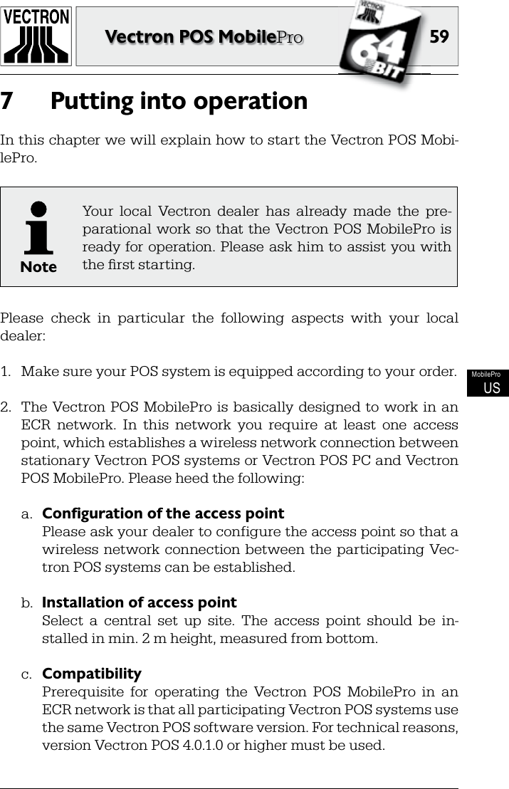 5959Vectron POS MobileProMobileProUSPutting into operation7 In this chapter we will explain how to start the Vectron POS Mobi-lePro.NoteYour  local  Vectron  dealer  has  already  made  the  pre-parational  work so  that the  Vectron POS  MobilePro  is ready for operation. Please ask  him to assist you with the ﬁ rst starting.Please  check  in  particular  the  following  aspects  with  your  local dealer:1.  Make sure your POS system is equipped according to your order.2.  The  Vectron POS MobilePro is  basically designed  to  work in  an ECR  network.  In  this  network  you  require  at  least  one  access point, which establishes a wireless network connection between stationary Vectron POS systems or Vectron POS PC and Vectron POS MobilePro. Please heed the following:a.  Configuration of the access point  Please ask your dealer to configure the access point so that a wireless  network connection between  the participating Vec-tron POS systems can be established.b.  Installation of access point  Select  a  central  set  up  site.  The  access  point  should  be  in-stalled in min. 2 m height, measured from bottom.c.  Compatibility  Prerequisite  for  operating  the  Vectron  POS  MobilePro  in  an ECR network is that all participating Vectron POS systems use the same Vectron POS software version. For technical reasons, version Vectron POS 4.0.1.0 or higher must be used.