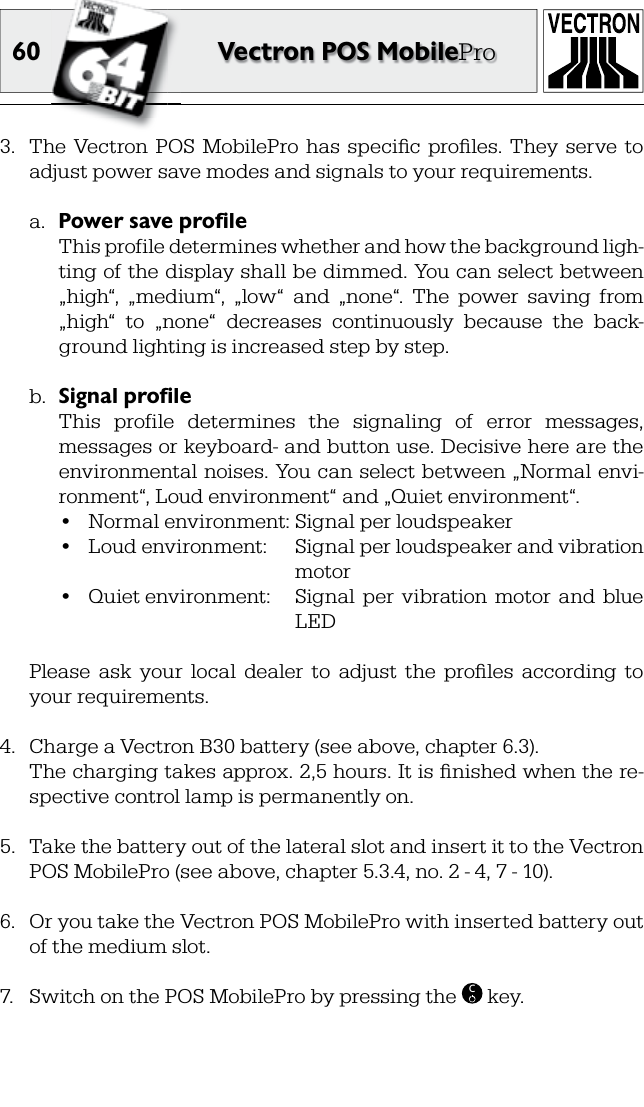 60 Vectron POS MobilePro3.  The  Vectron POS  MobilePro  has  speciﬁ c  proﬁ les.  They  serve  to adjust power save modes and signals to your requirements.a.  Power save profile  This profile determines whether and how the background ligh-ting of the display shall be dimmed. You can select between „high“,  „medium“,  „low“  and  „none“.  The  power  saving  from „high“  to  „none“  decreases  continuously  because  the  back-ground lighting is increased step by step.b.  Signal profile  This  profile  determines  the  signaling  of  error  messages, messages or keyboard- and button use. Decisive here are the environmental noises. You can select between „Normal envi-ronment“, Loud environment“ and „Quiet environment“.•  Normal environment: Signal per loudspeaker•  Loud environment:  Signal per loudspeaker and vibration   motor•  Quiet environment:  Signal  per  vibration  motor  and  blue   LED  Please  ask  your  local  dealer  to  adjust  the  proﬁ les  according  to your requirements.4.  Charge a Vectron B30 battery (see above, chapter 6.3).  The charging takes approx. 2,5 hours. It is ﬁ nished when the re-spective control lamp is permanently on.5.  Take the battery out of the lateral slot and insert it to the Vectron POS MobilePro (see above, chapter 5.3.4, no. 2 - 4, 7 - 10).6.  Or you take the Vectron POS MobilePro with inserted battery out of the medium slot.7.  Switch on the POS MobilePro by pressing the  C key.