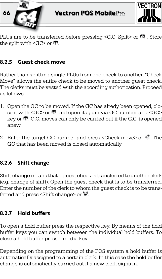 66 Vectron POS MobileProPLUs are to be transferred before pressing &lt;G.C. Split&gt; or   . Store the split with &lt;GC&gt; or  .Guest check move8.2.5 Rather than splitting single  PLUs from one check to another, “Check Move” allows the entire check to be moved to another guest check. The  clerks must be vested with the according authorization. Proceed as follows:1.  Open the GC to be moved. If the GC has alredy been opened, clo-se it with &lt;GC&gt; or   and open it again via GC number and &lt;GC&gt; key or  . G.C. moves can only be carried out if the G.C. is opened anew.2.  Enter the target GC number and press &lt;Check move&gt; or  . The GC that has been moved is closed automatically.Shift change8.2.6 Shift change means that a guest check is transferred to another clerk (e.g. change of shift). Open the guest check that is to be transferred. Enter the number of the clerk to whom the guest check is to be trans-ferred and press &lt;Shift change&gt; or  .Hold buffers8.2.7 To open a hold buffer press the respective  key. By means of the hold buffer keys you can switch between the individual hold buffers. To close a hold buffer press a   media key.Depending on the  programming of the POS system a hold buffer is automatically assigned to a certain clerk. In this case the hold buffer change is automatically carried out if a new clerk signs in.