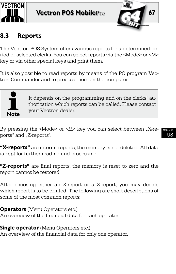 6767Vectron POS MobileProMobileProUSReports8.3 The Vectron POS System offers various reports for a determined pe-riod or selected clerks. You can select reports via the &lt;Mode&gt; or &lt;M&gt; key or via other special keys and print them. .It is also possible to read reports by means of the PC program  Vec-tron Commander and to process them on the computer.NoteIt depends on the programming and on the  clerks’ au-thorization which reports can be called. Please contact your Vectron dealer.By  pressing  the  &lt;Mode&gt;  or &lt;M&gt; key  you can  select  between  „X-re-ports“ and „Z-reports“.“X-reports” are  interim reports, the  memory is not deleted. All data is kept for further reading and processing.“ Z-reports”  are   ﬁ nal  reports,  the  memory  is  reset  to  zero  and  the report cannot be restored!After  choosing  either  an   X-report  or  a  Z-report,  you  may  decide which report is to be printed. The following are short descriptions of some of the most common reports:Operators (Menu Operators etc.)An overview of the ﬁ nancial data for each operator.Single operator (Menu Operators etc.)An overview of the ﬁ nancial data for only one operator.