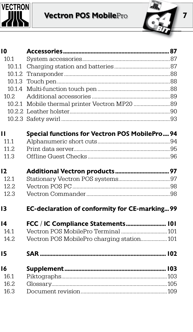 7Vectron POS MobilePro10  Accessories ..................................................................... 8710.1  System accessories ...............................................................8710.1.1  Charging station and batteries ........................................8710.1.2  Transponder ............................................................................8810.1.3  Touch pen .................................................................................8810.1.4  Multi-function touch pen ....................................................8810.2  Additional accessories ........................................................8910.2.1  Mobile thermal printer Vectron MP20 ..........................8910.2.2  Leather holster ........................................................................9010.2.3  Safety swirl ..............................................................................9311  Special functions for Vectron POS MobilePro .... 9411.1  Alphanumeric short cuts ....................................................9411.2  Print data server.....................................................................9511.3  Offline Guest Checks ...........................................................9612  Additional Vectron products ................................... 9712.1  Stationary Vectron POS systems .....................................9712.2  Vectron POS PC ......................................................................9812.3  Vectron Commander ............................................................9813  EC-declaration of conformity for CE-marking ... 9914  FCC / IC Compliance Statements .......................... 10114.1  Vectron POS MobilePro Terminal .................................10114.2  Vectron POS MobilePro charging station...................10115  SAR ..................................................................................10216  Supplement ..................................................................10316.1  Piktographs ............................................................................10316.2  Glossary...................................................................................10516.3  Document revision ..............................................................109