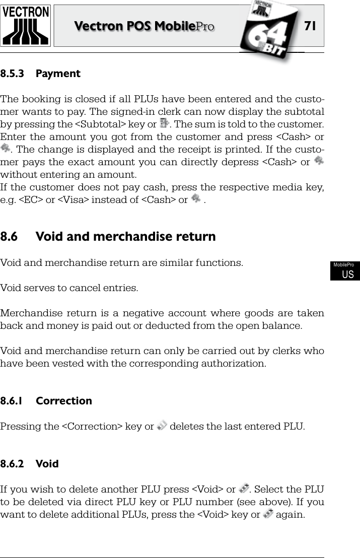 71Vectron POS MobileProMobileProUSPayment8.5.3 The booking is closed if all PLUs have been entered and the custo-mer wants to pay. The signed-in clerk can now display the subtotal by pressing the &lt;Subtotal&gt; key or  . The sum is told to the customer. Enter  the  amount  you  got from  the  customer  and  press  &lt;Cash&gt;  or . The change is displayed and the receipt is printed. If the custo-mer pays  the  exact  amount you can  directly  depress  &lt;Cash&gt; or   without entering an amount.If the customer does not pay cash, press the  respective  media key, e.g. &lt;EC&gt; or &lt;Visa&gt; instead of &lt;Cash&gt; or   .Void and merchandise return8.6 Void and merchandise return are similar functions.Void serves to cancel  entries.Merchandise  return  is  a  negative  account  where  goods  are  taken back and money is paid out or deducted from the open balance. Void and merchandise return can only be carried out by  clerks who have been vested with the corresponding authorization.Correction8.6.1 Pressing the &lt;Correction&gt; key or   deletes the last entered PLU.Void8.6.2 If you wish to delete another PLU press &lt;Void&gt; or  . Select the PLU to be deleted via direct PLU  key or PLU number (see above). If you want to delete additional PLUs, press the &lt;Void&gt; key or   again. 