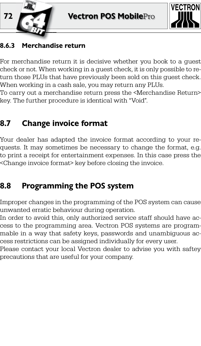 72 Vectron POS MobileProMerchandise return8.6.3 For  merchandise  return it is  decisive  whether you book to  a  guest check or not. When working in a  guest check, it is only possible to re-turn those PLUs that have previously been sold on this guest check. When working in a cash sale, you may return any PLUs.To carry out a merchandise return press the &lt;Merchandise Return&gt; key. The further procedure is identical with “Void”.Change invoice format8.7 Your  dealer  has  adapted  the  invoice  format  according  to  your  re-quests.  It  may  sometimes  be  necessary  to  change  the  format,  e.g. to print a  receipt for  entertainment expenses. In this case press the &lt;Change invoice format&gt; key before closing the invoice.Programming the POS system8.8 Improper changes in the programming of the POS system can cause unwanted erratic behaviour during operation.In order to avoid this, only authorized service staff should have ac-cess to the  programming  area. Vectron POS systems are  program-mable in  a  way that safety keys, passwords and unambiguous  ac-cess restrictions can be assigned individually for every user. Please  contact your  local  Vectron dealer  to  advise  you with saftey precautions that are useful for your company. 