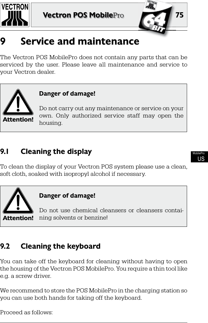 7575Vectron POS MobileProMobileProUSService and maintenance9 The Vectron POS MobilePro does not contain any parts that can be serviced  by  the  user.  Please  leave  all  maintenance  and  service  to your Vectron dealer.Attention!Danger of damage!Do not carry out any maintenance or service on your own.  Only  authorized  service  staff  may  open  the housing.Cleaning the display9.1 To clean the display of your Vectron POS system please use a clean, soft cloth, soaked with isopropyl alcohol if necessary.Attention!Danger of damage!Do  not  use  chemical  cleansers  or  cleansers  contai-ning solvents or benzine!Cleaning the keyboard9.2 You can take off the keyboard for cleaning without having to open the housing of the Vectron POS MobilePro. You require a thin tool like e.g. a screw driver.We recommend to store the POS MobilePro in the charging station so you can use both hands for taking off the keyboard.Proceed as follows: