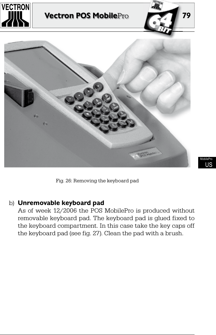 7979Vectron POS MobileProMobileProUSFig. 26: Removing the keyboard padb)  Unremovable keyboard pad  As  of week  12/2006  the  POS  MobilePro  is produced without removable keyboard pad. The keyboard pad is glued fixed to the keyboard compartment. In this case take the key caps off the keyboard pad (see fig. 27). Clean the pad with a brush.