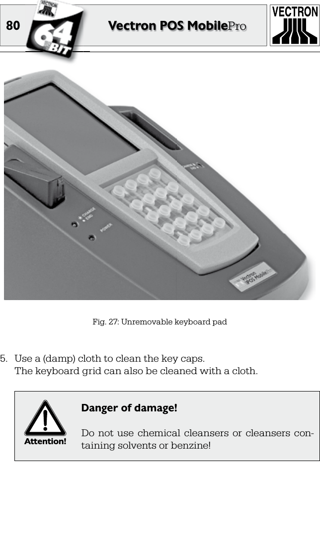 80 Vectron POS MobilePro5.  Use a (damp) cloth to clean the key caps.  The keyboard grid can also be cleaned with a cloth. Attention!Danger of damage!Do  not  use  chemical  cleansers  or  cleansers  con-taining solvents or benzine!Fig. 27: Unremovable keyboard pad