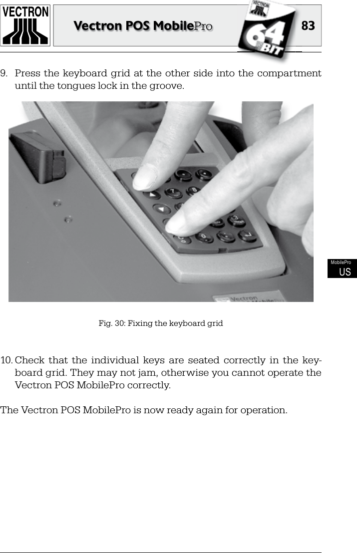 8383Vectron POS MobileProMobileProUS9.  Press the  keyboard grid at the other side into  the  compartment until the tongues lock in the groove.Fig. 30: Fixing the keyboard grid10. Check  that  the  individual  keys  are  seated  correctly  in  the  key-board grid. They may not jam, otherwise you cannot operate the Vectron POS MobilePro correctly.The Vectron POS MobilePro is now ready again for operation.