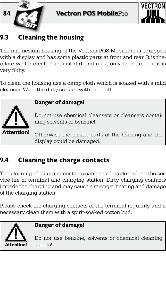 84 Vectron POS MobileProCleaning the housing9.3 The magnesium housing of the Vectron POS MobilePro is equipped with a display and has some plastic parts at front and rear. It is the-refore well  protected  against  dirt  and  must  only  be  cleaned  if  it is very ﬁ lthy.To clean the housing use a damp cloth which is soaked with a mild cleanser. Wipe the dirty surface with the cloth.Attention!Danger of damage!Do  not  use  chemical  cleansers  or  cleansers  contai-ning solvents or benzine!Otherwise  the  plastic  parts  of  the  housing  and  the display could be damaged.Cleaning the charge contacts9.4 The cleaning of charging contacts can considerable prolong the ser-vice  life  of  terminal  and  charging  station.  Dirty  charging  contacts impede the charging and may cause a stronger heating and damage of the charging station.Please check the charging contacts of the terminal regularly and if necessary clean them with a spirit-soaked cotton bud. Attention!Danger of damage!Do  not  use  benzine,  solvents  or  chemical  cleaning agents!