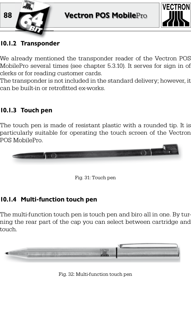 88 Vectron POS MobileProTransponder10.1.2 We  already  mentioned  the  transponder  reader  of  the  Vectron  POS MobilePro several  times  (see  chapter 5.3.10). It serves for  sign in  of clerks or for reading customer cards. The transponder is not included in the standard delivery; however, it can be built-in or retroﬁ tted ex-works.Touch pen10.1.3 The touch pen is made of resistant plastic with  a rounded tip. It is particularly  suitable  for  operating  the  touch  screen  of  the  Vectron POS MobilePro.Fig. 31: Touch penFig. 32: Multi-function touch penMulti-function touch pen10.1.4 The multi-function touch pen is touch pen and biro all in one. By tur-ning the rear part of the cap you can select between cartridge and touch.POS MobilePro.POS MobilePro.