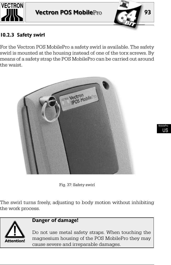 9393Vectron POS MobileProMobileProUSSafety swirl10.2.3 For the Vectron POS MobilePro a safety swirl is available. The safety swirl is mounted at the housing instead of one of the torx screws. By means of a safety strap the POS MobilePro can be carried out around the waist.The swirl turns  freely,  adjusting  to body motion without inhibiting the work process.Attention!Danger of damage!Do  not  use  metal  safety  straps.  When  touching  the magnesium housing of the POS MobilePro they may cause severe and irreparable damages.Fig. 37: Safety swirl