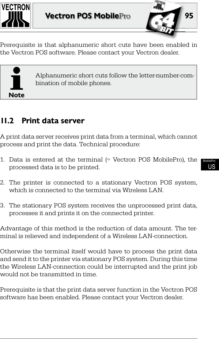 9595Vectron POS MobileProMobileProUSPrerequisite  is  that  alphanumeric  short  cuts  have  been  enabled  in the Vectron POS software. Please contact your Vectron dealer.NoteAlphanumeric short cuts follow the letter-number-com-bination of mobile phones.Print data server11.2 A print data server receives print data from a terminal, which cannot process and print the data. Technical procedure:1.  Data  is  entered  at  the  terminal  (=  Vectron  POS  MobilePro),  the processed data is to be printed. 2.  The  printer  is  connected  to  a  stationary  Vectron  POS  system, which is connected to the terminal via Wireless LAN.3.  The stationary POS system receives the unprocessed print data, processes it and prints it on the connected printer.Advantage of this method is the reduction of data amount. The ter-minal is relieved and independent of a Wireless LAN-connection.Otherwise the terminal itself would have to process the print data and send it to the printer via stationary POS system. During this time the Wireless LAN-connection could be interrupted and the print job would not be transmitted in time.Prerequisite is that the print data server function in the Vectron POS software has been enabled. Please contact your Vectron dealer.