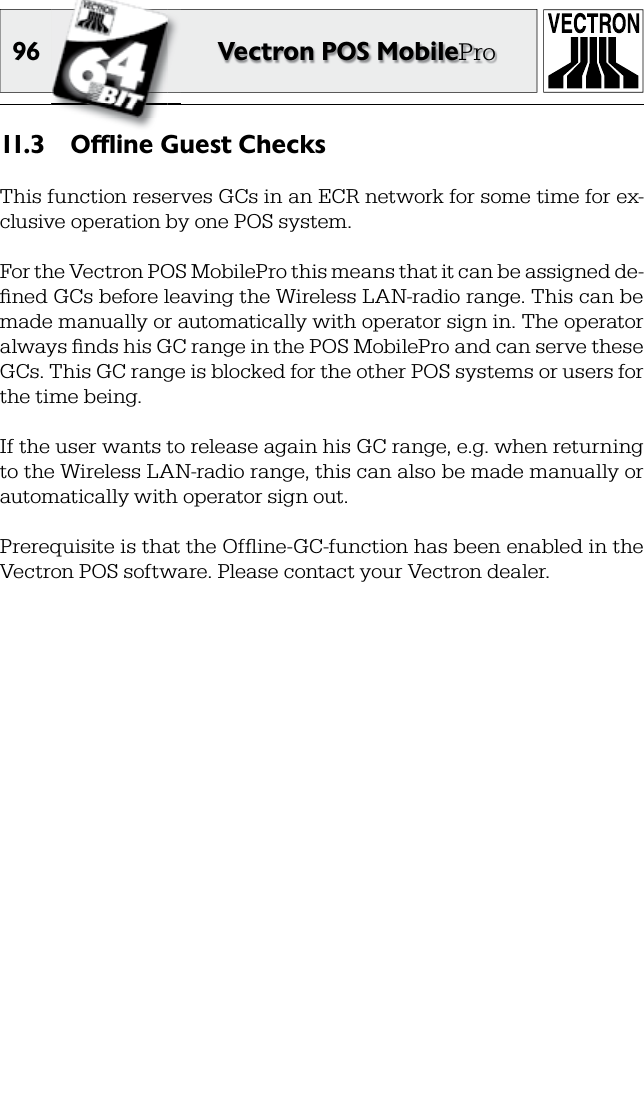 96 Vectron POS MobileProOffline Guest Checks11. 3  This function reserves GCs in an ECR network for some time for ex-clusive operation by one POS system.For the Vectron POS MobilePro this means that it can be assigned de-ﬁ ned GCs before leaving the Wireless LAN-radio range. This can be made manually or automatically with operator sign in. The operator always ﬁ nds his GC range in the POS MobilePro and can serve these GCs. This GC range is blocked for the other POS systems or users for the time being.If the user wants to release again his GC range, e.g. when returning to the Wireless LAN-radio range, this can also be made manually or automatically with operator sign out.Prerequisite is that the Ofﬂ ine-GC-function has been enabled in the Vectron POS software. Please contact your Vectron dealer.