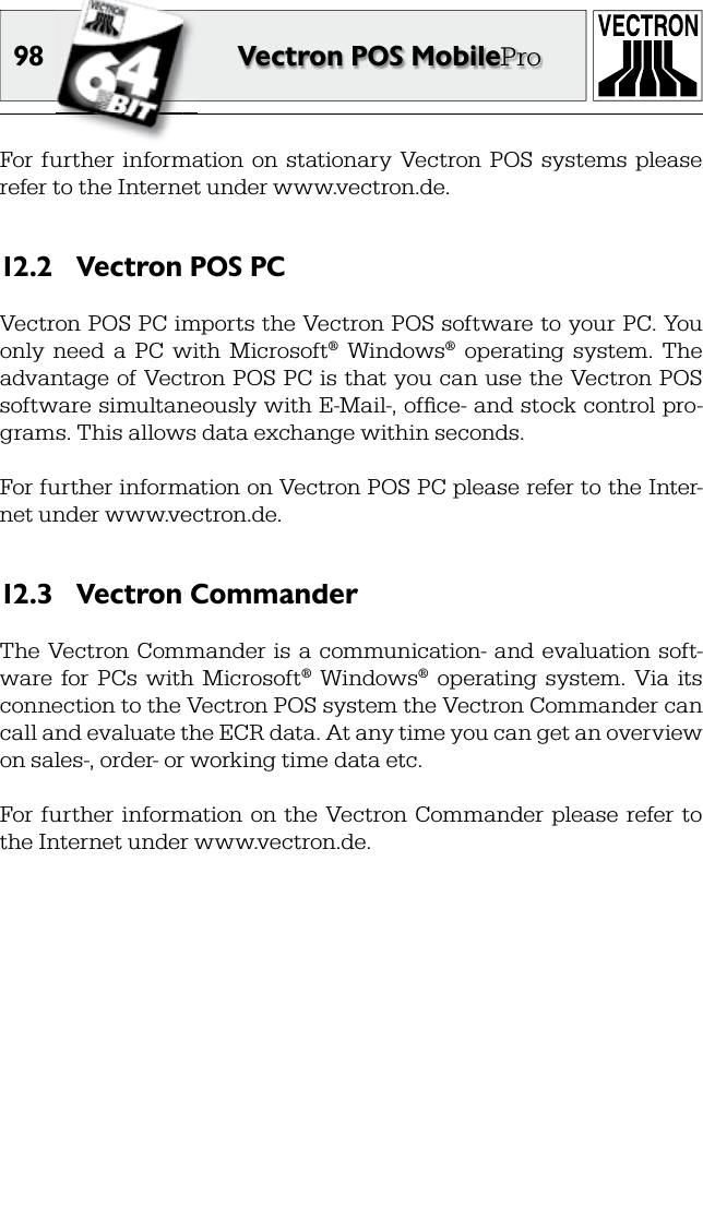 98 Vectron POS MobileProFor  further  information  on  stationary  Vectron  POS  systems  please refer to the Internet under www.vectron.de.Vectron POS PC12.2 Vectron POS PC imports the Vectron POS software to your PC. You only  need  a  PC  with  Microsoft®  Windows®  operating  system.  The advantage of Vectron POS PC is that you can use the Vectron POS software simultaneously with E-Mail-, ofﬁ ce- and stock control pro-grams. This allows data exchange within seconds.For further information on Vectron POS PC please refer to the Inter-net under www.vectron.de.Vectron Commander12.3 The Vectron Commander  is a communication-  and  evaluation  soft-ware  for  PCs  with  Microsoft®  Windows®  operating  system.  Via  its connection to the Vectron POS system the Vectron Commander can call and evaluate the ECR data. At any time you can get an overview on sales-, order- or working time data etc.For  further  information on the  Vectron Commander  please  refer to the Internet under www.vectron.de.