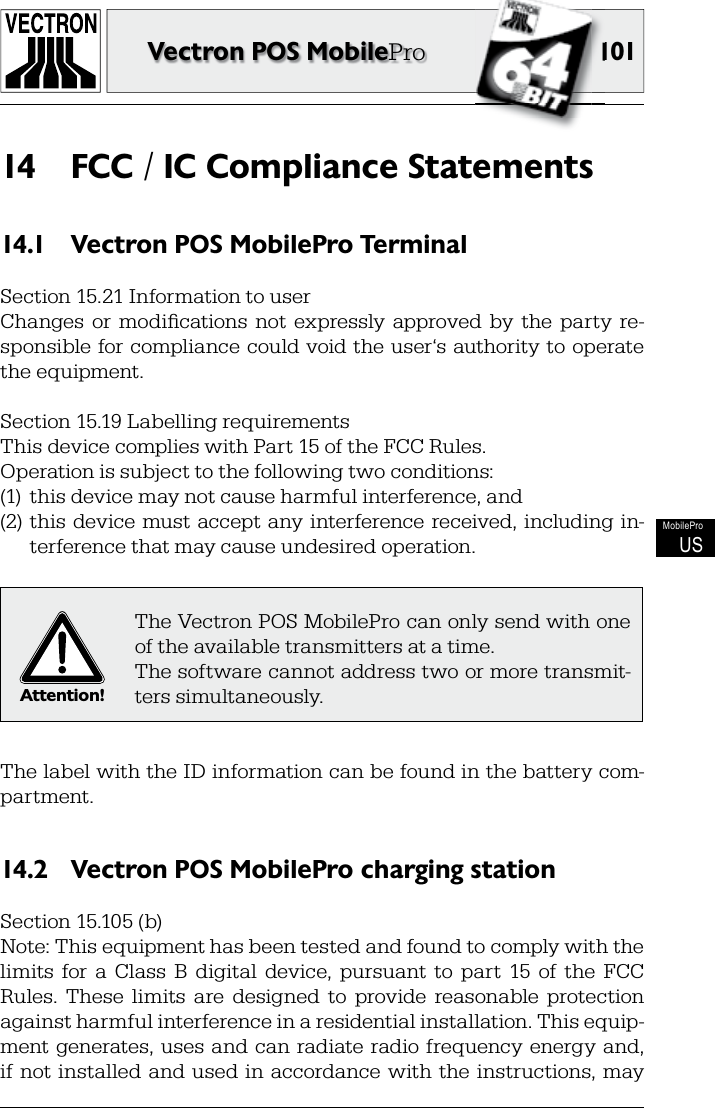 101101Vectron POS MobileProMobileProUSFCC / IC Compliance Statements14 Vectron POS MobilePro Terminal14.1 Section 15.21 Information to userChanges  or  modiﬁ cations  not  expressly  approved  by  the  party  re-sponsible for  compliance could void the user‘s authority to operate the equipment.Section 15.19 Labelling requirementsThis device complies with Part 15 of the FCC Rules.Operation is subject to the following two conditions:(1)  this device may not cause harmful interference, and(2)  this  device must accept  any interference received, including in-terference that may cause undesired operation.Attention!The Vectron POS MobilePro can only send with one of the available transmitters at a time.The software cannot address two or more transmit-ters simultaneously.The label with the ID information can be found in the battery com-partment.Vectron POS MobilePro charging station14.2 Section 15.105 (b)Note: This equipment has been tested and found to comply with the limits  for  a  Class  B  digital  device,  pursuant  to  part  15  of  the  FCC Rules.  These  limits  are  designed  to  provide  reasonable  protection against harmful interference in a residential installation. This equip-ment generates,  uses  and can radiate  radio frequency  energy  and, if not installed and used  in accordance with the  instructions,  may 