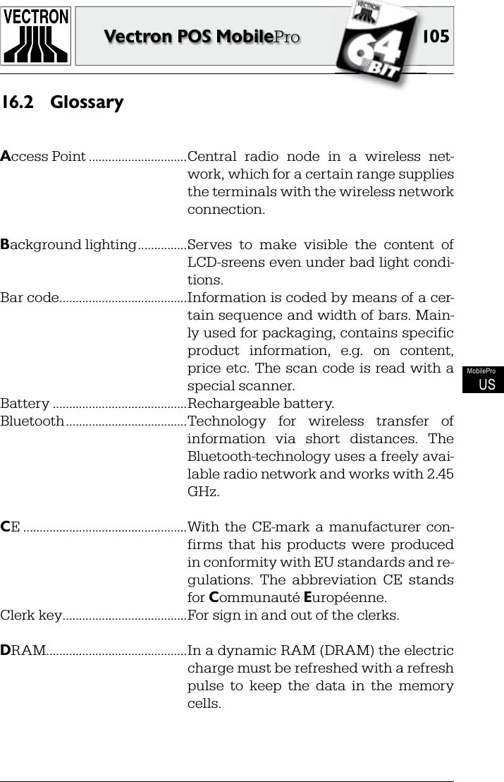 105105Vectron POS MobileProMobileProUSGlossary16.2 Access Point ..............................Central  radio  node  in  a  wireless  net-work, which for a certain range supplies the terminals with the wireless network connection.Background lighting ...............Serves  to  make  visible  the  content  of LCD-sreens even under bad light condi-tions.Bar code .......................................Information is coded by means of a cer-tain sequence and width of bars. Main-ly used for packaging, contains specific product  information,  e.g.  on  content, price  etc. The  scan  code is read with a special scanner.Battery .........................................Rechargeable battery.Bluetooth .....................................Technology  for  wireless  transfer  of information  via  short  distances.  The Bluetooth-technology uses a freely avai-lable radio network and works with 2.45 GHz.CE ..................................................With  the  CE-mark  a  manufacturer  con-firms  that  his  products  were  produced in conformity with EU standards and re-gulations.  The  abbreviation  CE  stands for Communauté Européenne.Clerk key ......................................For sign in and out of the clerks.DRAM ...........................................In a dynamic RAM (DRAM) the electric charge must be refreshed with a refresh pulse  to  keep  the  data  in  the  memory cells.