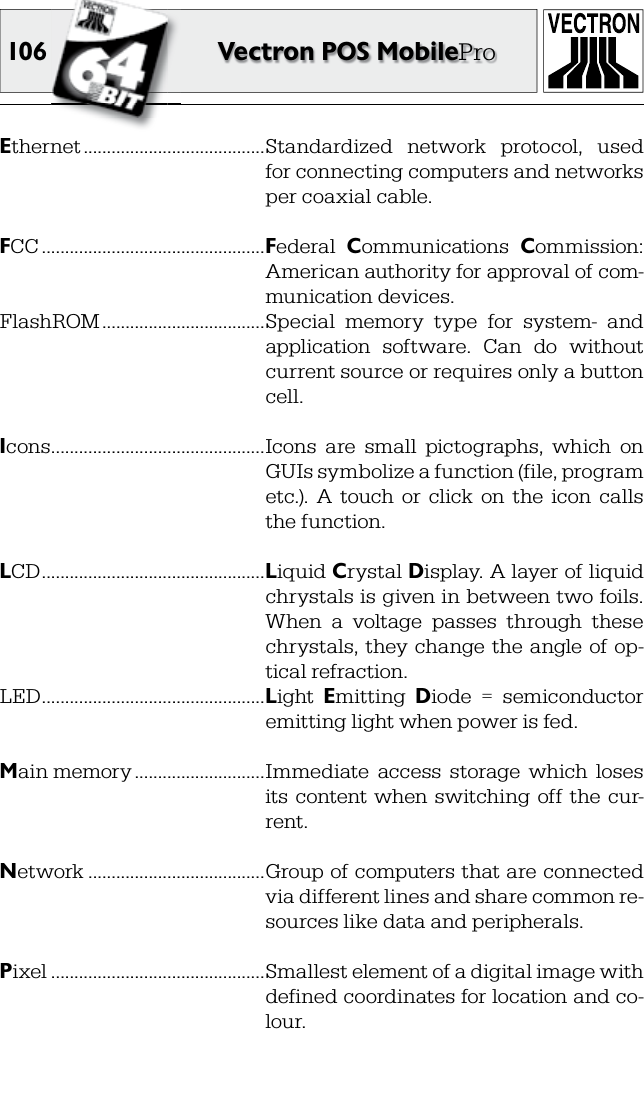 106 Vectron POS MobileProEthernet .......................................Standardized  network  protocol,  used for connecting computers and networks per coaxial cable.FCC ................................................Federal  Communications  Commission: American authority for approval of com-munication devices.FlashROM ...................................Special  memory  type  for  system-  and application  software.  Can  do  without current source or requires only a button cell.Icons ..............................................Icons  are  small  pictographs,  which  on GUIs symbolize a function (file, program etc.).  A  touch  or  click  on  the  icon  calls the function.LCD ................................................Liquid Crystal Display. A layer of liquid chrystals is given in between two foils. When  a  voltage  passes  through  these chrystals, they  change the angle  of op-tical refraction.LED ................................................Light  Emitting  Diode  =  semiconductor emitting light when power is fed. Main memory ............................Immediate  access  storage  which  loses its  content when switching off  the  cur-rent. Network ......................................Group of computers that are connected via different lines and share common re-sources like data and peripherals.Pixel ..............................................Smallest element of a digital image with defined coordinates for location and co-lour.