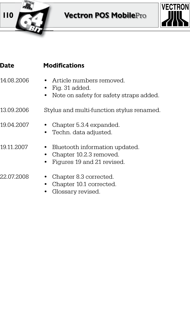 110 Vectron POS MobileProDate  Modifications14.08.2006  •  Article numbers removed.  •  Fig. 31 added.  •  Note on safety for safety straps added.13.09.2006  Stylus and multi-function stylus renamed.19.04.2007  •  Chapter 5.3.4 expanded.  •  Techn. data adjusted.19.11.2007  •  Bluetooth information updated.  •  Chapter 10.2.3 removed.  •  Figures 19 and 21 revised.22.07.2008  •  Chapter 8.3 corrected.  •  Chapter 10.1 corrected.  •  Glossary revised.