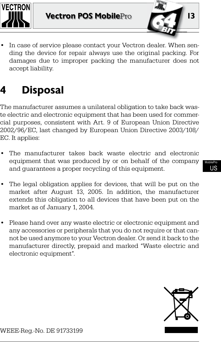 13Vectron POS MobileProMobileProUS•  In case of service please contact your Vectron dealer. When sen-ding  the  device  for   repair  always  use  the   original   packing.  For damages  due  to  improper  packing  the  manufacturer  does  not accept liability.Disposal4 The manufacturer assumes a unilateral obligation to take back was-te electric and electronic equipment that has been used for commer-cial  purposes,  consistent  with  Art.  9  of  European  Union  Directive 2002/96/EC, last changed by European Union Directive 2003/108/EC. It applies:•  The  manufacturer  takes  back  waste  electric  and  electronic equipment  that  was  produced  by  or  on  behalf  of  the  company and guarantees a proper recycling of this equipment.•  The  legal  obligation applies  for devices,  that  will  be  put  on  the market  after  August  13,  2005.  In  addition,  the  manufacturer extends this obligation to all devices  that have been put on the market as of January 1, 2004. •  Please hand over any waste electric or electronic equipment and any accessories or peripherals that you do not require or that can-not be used anymore to your Vectron dealer. Or send it back to the manufacturer directly,  prepaid  and  marked  “Waste  electric  and electronic equipment”.WEEE-Reg.-No. DE 91733199