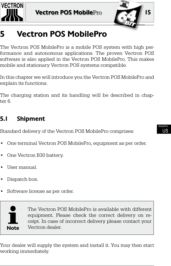 15Vectron POS MobileProMobileProUSVectron POS MobilePro5 The Vectron POS MobilePro is a  mobile POS system with high per-formance  and  autonomous  applications.  The  proven  Vectron  POS software is also applied in the Vectron POS MobilePro. This makes mobile and stationary Vectron POS systems compatible.In this chapter we will introduce you the Vectron POS MobilePro and explain its functions.The  charging  station  and  its  handling  will  be  described  in  chap-ter 6.Shipment5.1 Standard delivery of the Vectron POS MobilePro comprises:•  One terminal Vectron POS MobilePro, equipment as per order.•  One Vectron B30 battery.•  User manual.•  Dispatch box.•  Software license as per order.NoteThe Vectron POS MobilePro is available with different equipment.  Please  check  the  correct  delivery  on  re-ceipt. In case of incorrect delivery please contact your Vectron dealer.Your dealer will supply the system and install it. You may then start working immediately.