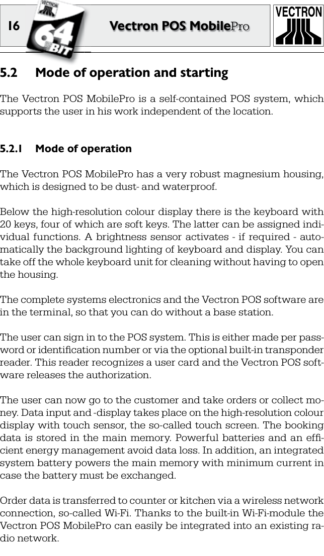 16 Vectron POS MobileProMode of operation and starting5.2 The Vectron POS MobilePro is  a  self-contained  POS system,  which supports the user in his work independent of the location.Mode of operation5.2.1 The Vectron POS MobilePro has a very robust magnesium housing, which is designed to be dust- and waterproof.Below the high-resolution colour display there is the keyboard with 20 keys, four of which are soft keys. The latter can be assigned indi-vidual  functions.  A  brightness  sensor  activates  -  if  required  -  auto-matically the background lighting of keyboard and display. You can take off the whole keyboard unit for cleaning without having to open the housing.The complete systems electronics and the Vectron POS software are in the terminal, so that you can do without a base station.The user can sign in to the POS system. This is either made per pass-word or identiﬁ cation number or via the optional built-in transponder reader. This reader recognizes a user card and the Vectron POS soft-ware releases the authorization.The user can now go to the customer and take orders or collect mo-ney. Data input and -display takes place on the high-resolution colour display with touch sensor, the so-called touch screen. The booking data  is  stored  in  the  main  memory.  Powerful  batteries  and  an  efﬁ -cient energy management avoid data loss. In addition, an integrated system battery powers the main memory with minimum current in case the battery must be exchanged.Order data is transferred to counter or kitchen via a wireless network connection, so-called Wi-Fi. Thanks to the built-in Wi-Fi-module the Vectron POS MobilePro can easily be integrated into an existing ra-dio network. 