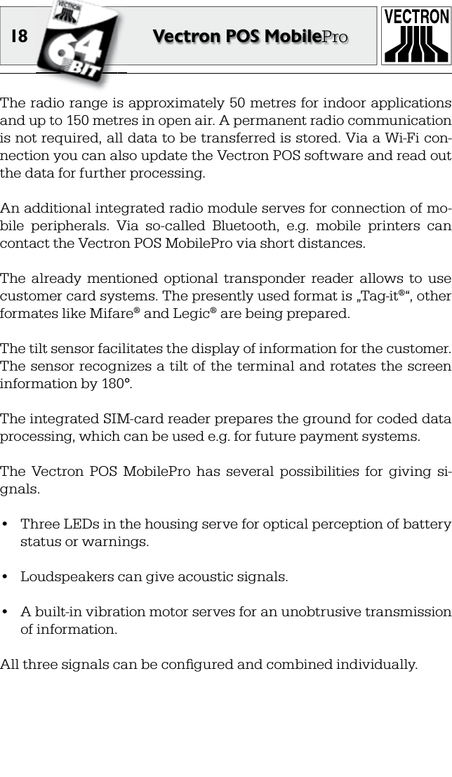 18 Vectron POS MobileProThe radio range is approximately 50 metres for indoor applications and up to 150 metres in open air. A permanent radio communication is not required, all data to be transferred is stored. Via a Wi-Fi con-nection you can also update the Vectron POS software and read out the data for further processing.An additional integrated radio module serves for connection of mo-bile  peripherals.  Via  so-called  Bluetooth,  e.g.  mobile  printers  can contact the Vectron POS MobilePro via short distances. The  already  mentioned  optional  transponder  reader  allows  to  use customer card systems. The presently used format is „Tag-it®“, other formates like Mifare® and Legic® are being prepared.The tilt sensor facilitates the display of information for the customer. The sensor recognizes a tilt of the terminal and  rotates  the screen information by 180°.The integrated SIM-card reader prepares the ground for coded data processing, which can be used e.g. for future payment systems.The  Vectron  POS  MobilePro  has  several  possibilities  for  giving  si-gnals.•  Three LEDs in the housing serve for optical perception of battery status or warnings.•  Loudspeakers can give acoustic signals.•  A built-in vibration motor serves for an unobtrusive transmission of information.All three signals can be conﬁ gured and combined individually.