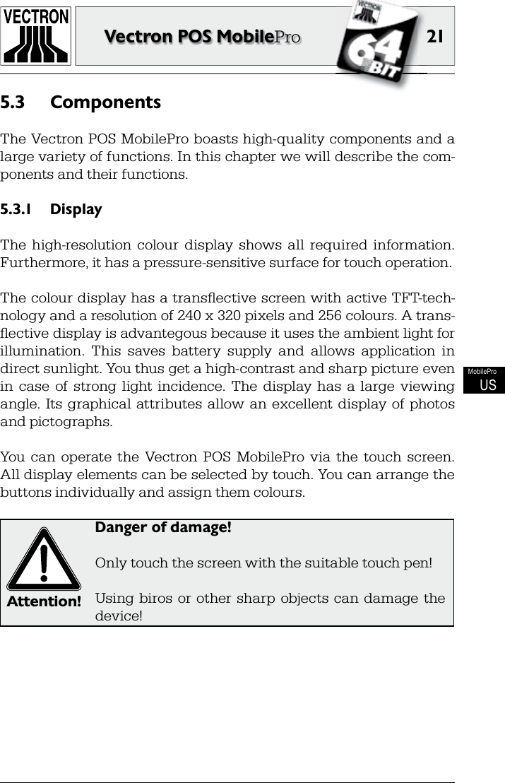 2121Vectron POS MobileProMobileProUSComponents5.3 The Vectron POS MobilePro boasts high-quality components and a large variety of functions. In this chapter we will describe the com-ponents and their functions.Display5.3.1 The  high-resolution  colour  display  shows  all  required  information. Furthermore, it has a pressure-sensitive surface for touch operation.The colour display has a transﬂ ective screen with active TFT-tech-nology and a resolution of 240 x 320 pixels and 256 colours. A trans-ﬂ ective display is advantegous because it uses the ambient light for illumination.  This  saves  battery  supply  and  allows  application  in direct sunlight. You thus get a high-contrast and sharp picture even in  case  of  strong  light  incidence.  The  display  has  a  large  viewing angle.  Its  graphical  attributes  allow  an  excellent display  of photos and pictographs.You  can  operate  the  Vectron  POS  MobilePro  via  the  touch  screen. All display elements can be selected by touch. You can arrange the buttons individually and assign them colours.Attention!Danger of damage!Only touch the screen with the suitable touch pen!Using biros  or  other  sharp  objects  can  damage  the device!